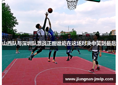 山西队与深圳队激战正酣谁能在这场对决中笑到最后